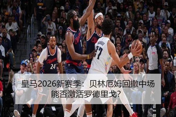 皇马2026新赛季：贝林厄姆回撤中场能否激活罗德里戈？